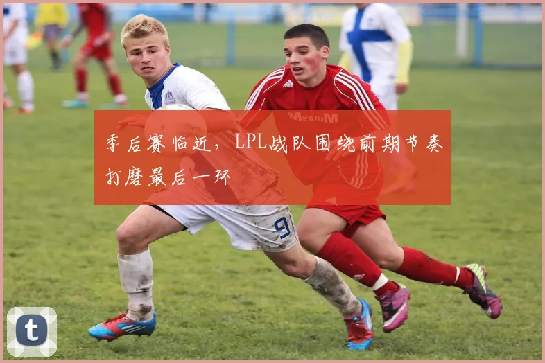 季后赛临近，LPL战队围绕前期节奏打磨最后一环