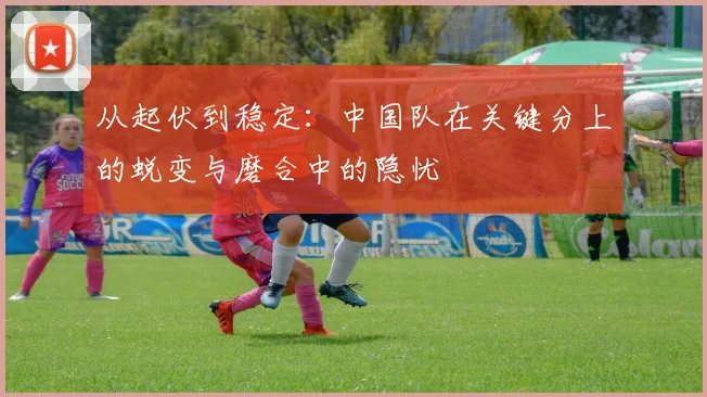 从起伏到稳定：中国队在关键分上的蜕变与磨合中的隐忧